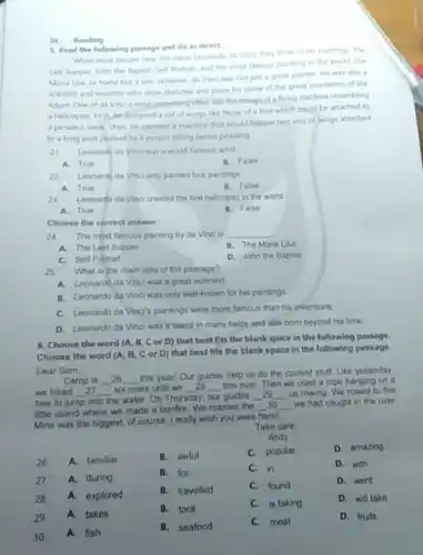 III. Reading
5. Read the following passage and do as direct.
When most people hear the name Leonardo da Vinci they think of tes paintings. The
Lant Supper, John the Baptist, Self Portrait, and the most famous painting in the world. The
Mona Lisa to name but a few However da Vinci was not junt a great painter He was also a
scientist and inventor who drew sketches and plans for some of the great inventions of the
future One of da Vincis most interesting ideas was the design of a flying machine resembling
a helicopter First,he designed a set of wings like those of a bird which could be attached to
a persons armis Then he planned a machine that would feature two sets of wings attached
to a long post pushed by a person sitting below pedaling
Leonarde da Vinci was a world-famous artist.
21
A. True
B. False
22.Leonardo da Vinci only painted four paintings
A. True
B. False
21 Leonardo da Ving created the first helicopter in the world
A. True
B. False
Choose the correct answer:
24. The most famous painting by da Vinci is __
A. The Last Supper
B. The Mona Lisa
C. Self Portrait
D. John the Baptist
25
What is the main idea of the passage?
A. Leonardo da Vinc was a great scientist.
B. Leonardo da Vinc was only well-known for his paintings
C. Leonardo da Vincis paintings were more famous than his inventions
D. Leonardo da Vinci was a talent in many fields and was born beyond his time
6. Choose the word (A. B, C or D) that best fits the blank space in the following passage.
Choose the word (A B, C or D)that best fits the blank space in the following passage.
Dear Sam,
Camp is __ 26 __
this yearl Our guides help us do the coolest stuff. Like yesterday.
we hiked __ __ six miles until we __ 28 __
this river. Then we used a rope hanging on a
__
tree to jump into
the water. On Thursday our guides __
us rowing We rowed to this
little island where we made a bonfire We roasted the
__ 30 __ we had caught in the river
of course I really wish you were here!
26 A. familiar
27.
A.during
28 A. explored
29. A. takes
30
A. fish
B.awful
B. for
B. travelled
B. took
B.seafood
Take care
Andy
C. popular
C. in
C. found
C. is taking
meat
D. amazing
D. with
D. went
D. will take
D. fruits