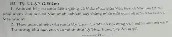 III- TƯ'LUẠN (2 Điểm)
1. Anh/chị hãy so sánh điểm giống và khác nhau giữa Vǎn hoá và Vǎn minh?Từ
khái niệm Vǎn hoá và Vǎn minh anh/chi hãy chứng minh mối quan hệ giữa Vǎn hoá và
Vǎn minh?
2. Theo anh/chị nền vǎn minh Hy Lạp -La Mã có nội dung và ý nghĩa như thế nào?
Tư tưởng chủ đạo của vǎn minh thời kỳ Phục hưng Tây Âu là gì?
__ Hết __