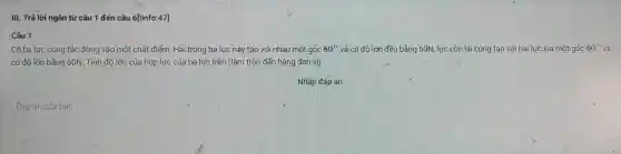 III. Trả lời ngân từ câu 1 đến câu 6['info:47]
.Câu 1
Có ba lực cùng tác động vào một chất điểm. Hai trong ba lực này tạo với nhau một góc 80^circ  và có độ lớn đều bằng 50N, lực còn lại cùng tạo với hai lực kia một góc 60^circ  và
có đô lớn bằng 60N . Tính độ lớn của hợp lực của ba lực trên (làm tròn đến hàng đơn vị)
Nhập đáp án
Đáp án của ban