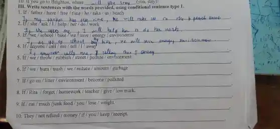 III. Write sentences with the w words provided, using conditional sentence type
__
1. If/father/have/free / time / he / take/us / beach
__ .
2. If/she/ask/I/help / her / do work
__
If /we / school/bike	environemnt
__
4. If/ ǎnyone/call / me / tell/I/away
__
5. If/we/throw/rubbish 7 street / pollute / environment
__
6. If/we/burn / trash/we/reduce/amount garbage
__	.
7. If/go on/litter / environment/ become / polluted
__	.
8. If/Rita / forget / homework/'teacher / give / low mark.
__	.
9. If/eat/much Ijunk food / you / lose / weight.
__ .
10. They/not refund / money / if I you / keep / receipt.