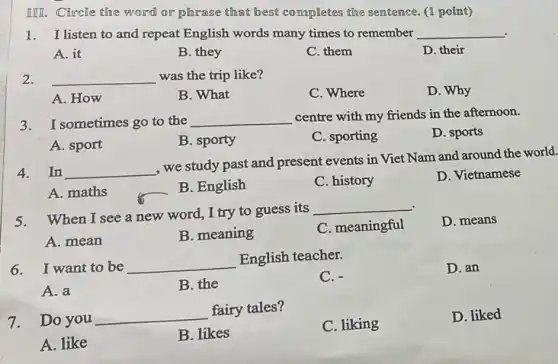 IIII. Circle the word or phrase that best completes the sentence. (I point)
1. I listen to and repeat English words many times to remember __
A. it
B. they
C. them
D. their
2. __ was the trip like?
D. Why
A. How
B. What
C. Where
3.I sometimes go to the __ centre with my friends in the afternoon.
D. sports
A. sport
B. sporty
C. sporting
4.In __
, we study past and present events in Viet Nam and around the world.
A. maths
B. English
C. history
D. Vietnamese
5. When I see a new word, I try to guess its
__
D. means
A. mean
B. meaning
C. meaningful
6. I want to be __
English teacher.
C. -
D. an
A. a
B. the
7. Do you
__
fairy tales?
C. liking
D. liked
A. like
B. likes