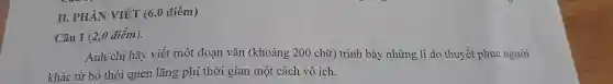 II.PHẦN VIÉT (60 điểm)
Câu 1 (2,0 điểm).
Anh/chị hãy viết một đoạn vǎn (khoảng 200 chữ)trình bày những lí do thuyết phục người
khác từ bỏ thói quen lãng phí thời gian một cách vô ích.