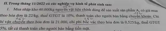 II.Trong tháng 11/2022 có các nghiệp vụ kinh tế phát sinh sau:
1. Mua nhập kho 40 .000kg nguyên vật liệu chính dùng để sản xuất sản phẩm A , có giá mua
theo hóa đơn là 22/kg thuê GTGT là 10%  . thanh toán cho người bán bằng chuyển khoản . Chi
hí vận chuyên theo hóa đơn là 21.000 , chi phí bốc vác theo hóa đơn là 0,525/kg , thuế GTGT
5%  , tất cả thanh toán cho người bán bằng tiền mặt.