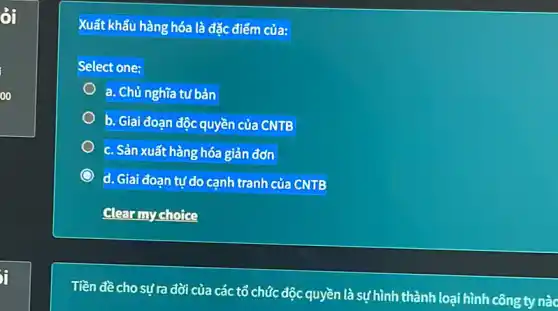 ởi
ji
Xuất khẩu hàng hóa là đặc điểm của:
Select one:
a. Chủ nghĩa tư bản
b. Giai đoạn độc quyền của CNTB
c. Sản xuất hàng hóa giản đơn
d. Giai đoạn tự do cạnh tranh của CNTB
Clear my choice
Tiền đề cho sựra đời của các tổ chức độc quyền là sự hình thành loại hình công ty nào