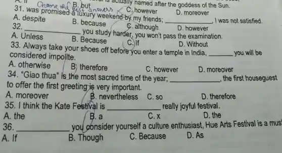 A. ill
41. was promised-aTuxury weekend-by my friends;
C. however
D. moreover
__ , I was not satisfied.
A. despite
B. because
C. although
D. however
32.
__
you study harder, you won't pass the examination.
A. Unless
B. Because
C.)If
D. Without
33. Always take your shoes off before you enter a temple in India,
__ you will be
considered impolite.
A. otherwise
B) therefore
C. however
D. moreover
34. "Giao thua" is the most sacred time of the year; __ , the first houseguest
to offer the first greeting;is very important.
A. moreover
B. nevertheless
C. so
D. therefore
35. I think the Kate Festival is __ really joyful festival.
A. the
B. a
C. x
D. the
36. __ you gónsider yourself a culture enthusiast, Hue Arts Festival is a mus'
A. If
B. Though
C. Because
D. As