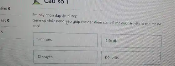 iểm: 0
sai: 0
5
Câu so 1
Em hãy chọn đáp án đúng:
Gene có chức nǎng Tào giúp các đặc điểm của bố, mẹ được truyền lại cho thế hế
con?
Sinh sản.
Biến di.
Di truyền.
Đột biến.