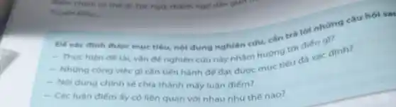 điểm chính có thể là: Tục ngữ, thành ngữ dân gian tre
Truyen Kieu __
Đế xác đinh được mục tiêu, nội dung nghiên cứu, cần trả lời những câu hói sat
- Thực hiện đê tài, vǎn đề nghiên cứu này nhằm hướng tới điều cai
- Những công việc gi cần tiến hành để đạt được mục tiêu đa xác định?
- Nội dung chinh sẽ chia thành mấy luận điểm?
- Các luận điếm ấy có liên quan với nhau như thế nào?