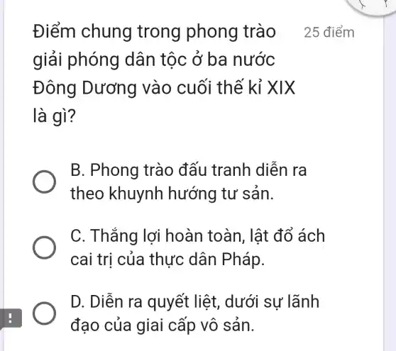 Điểm chung trong phong trào 25 điểm
giải phóng dâ n tọc ở ba nước
Đông Dương và 0 cuối thế kỉ X IX
là gì?
B. Phong trào đất u tranh diễn ra
theo khuynh hướng tư san.
C. Thắng lợi hoàn toàn, lật đổ ách
cai trị của thực dân Pháp.
D. Diễn ra quyết liệt , dưới sự lãnh
đạo của giai cấp vô sản.