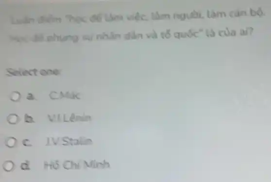 điểm "học để làm việc, làm người làm cán bộ.
Học để phụng sự nhân dân và tố quốc" là của ai?
Select one:
a. C.Mác
b. Villênin
C. IVStalin
d