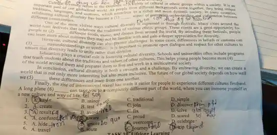 importantal different C. Cariety of groups within a society. It is an
SK
differenting cultured diversion has become a (1)
to a In
our the existence from different backgrounds come together, they bring It is an
different communities.
celebrating enguage ur globalized world. As pe
__
aspect of prometing understanding and codperation britries.
One Chexpressed is through festivals. Many cities around the
people to (2)
challenges. In some cases.in beliefs or
people to (2)different from the tradition of various ethnic groups . These events are a great opportunity for
can learn more
__ celebrat world. By attending these people
However, cultural diversity may not be familiar with and gain a deeper appreciation in beliefs of customs can
(3) __
ensure misunderstandings or conflicts. It is important to promote open dialogue and respect for other cultures to
diversity leads to unity rather than division.
Education plays a crucial role in fostering cultural diversity. Schools and universities often include pro
that teach students about the traditions and values of other cultures. This helps young people become more (4) __
programs
of the world around them and prepares them to live and work in a multicultural society.
In conclusion, cultural diversity is both a strength and a challenge By embracing diversity, we can create a
world that is not only more interesting but also more inclusive. The future of our global society depends on how well
we (5) __ these differences and learn from one another.
Finally y, the rise of international travel has made it easier for people to experience different cultures firsthand.
A long plane (6) __ can take you to a completely different part of the world, where you can immerse yourself in
a new culture and way of life.tel
1. A.key
B. minor
C. traditional
D. simple
2. A. create
B . test
C. join
b. discover khon
3. A. result
B. avoid-fro
C. fix
D. solve
4. A. confused
B. aware
C. proud
D. scared
5. A. hide
ignore
overcome -
D . celebrate
6. A. travel
B route
SK 10: Lifelone Learning
C. journey
trip