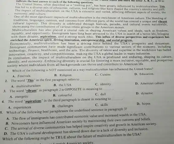 indicate the best answer to each of the following questions.
The United States, often described as a "melting pot ", has been greatly influenced by multiculturalism. This
has led to a diverse mix of ethnicities , cultures, and religions that the country's identity and path.
The impact of multiculturalism on the USA is extensive and varied, affecting different aspects of society , the
economy, and culture.
One of the most significant impacts of multiculturalism is the enrichment of American culture. The blending of
traditions, languages, cuisines , and customs from different parts of the world has created a unique and vibrant
cultural tapestry. This diversity is celebrated through festivals, parades, and cultural events nationwide,
showcasing the contributions of various ethnic groups to the American mosaiC.
Multiculturalism has also played a crucial role in shaping American values and ideals, such as freedom,
equality, and opportu nity. Immigrants have long been attracted to the USA in search of a better life, bringing
with them dreams, aspirations , and a strong work ethiC. This influx of diverse perspectives and experiences has
enriched the Americal spirit, driving innovation , entrepreneurship, and social progress.
Economically, multicult uralism has been a driving force behind the prosperity and dynamism.
Immigrant communities have made significant contributions to various sectors of the economy including
technology, finance , healthcare, and the arts The diversity of talent and expertise in the workforce has fueled
innovation, creativity, and competitiveness, making the USA a global leader in many industries.
In conclusion, the impact of multiculturalism on the USA is profound and enduring, shaping its culture,
identity, and economy Embracing diversity is crucial for fostering a more inclusive, equitable, and prosperous
society where individuals from all backgrounds can thrive and contribute to American life.
1. Which of the following is NOT mentioned as a way multiculturalism has influenced the United States?
A. Festivals.
B. Religion.
C. Cuisine.
D. Education.
2. The word "This" in the first paragraph refers to
__
D. American culture
A. multiculturalism
B. the USA
C. identity
3.The word "vibrant" in paragraph 2 is OPPOSITE in meaning to
__
C. dull
D. dynamic
A. energetic
B. colourful
4. The word "aspirations " in the third paragraph is closest in meaning to
__
D. hopes
A. experiences
B. challenges
C. skills
5. Which of the following best paraphrases the underlined sentence in paragraph 3?