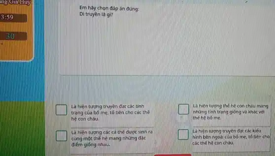 ing GiaHuy
3:59
Em hãy chọn đáp án đúng:
Di truyền là gì?
Là hiện tượng truyền đạt các tính
trạng của bố mẹ tố tiên cho các thế
hế con cháu.
C
Là hiện tượng thế hệ con cháu mang
những tính trạng giống và khác với
thế hệ bó mẹ.
Là hiện tượng các cá thế được sinh ra
cùng một thế hệ mang những đặc
điểm giống nhau.
Là hiện tương truyền đat các kiểu
hình bên ngoài của bó mẹ, tổ tiên cho
các thế hệ con cháu.