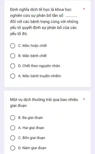 Đinh nghĩa dịch tễ học là khoa học
nghiên cứu sự phân bố tần số __
đối với các bệnh trạng cùng với những
yếu tố quyết định sự phân bố của các
yếu tố đó.
C. Mắc hoǎc chết
B. Mắc bệnh chết
D. Chết theo nguyên nhân
A. Mắc bệnh truyền nhiễm
Một vu dịch thường trải qua bao nhiêu
giai đoan
B. Ba giai đoạn
A . Hai giai đoan
C. Bốn giai đoạn
D . Nǎm giai đoạn