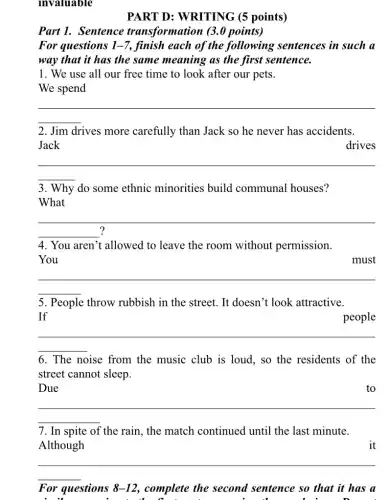 invaluable
PART D: WRITING (5 points)
Part 1. Sentence transformation (3.0 points)
For questions 1-7, finish each of the following sentences in such a
way that it has the same meaning as the first sentence.
1. We use all our free time to look after our pets.
We spend
__
2. Jim drives more carefully than Jack so he never has accidents.
Jack
drives
__
3. Why do some ethnic minorities build communal houses?
__
.
4. You aren't allowed to leave the room without permission.
You	must
__
5. People throw rubbish in the street . It doesn't look attractive.
If	people
__
6. The noise from the music club is loud, so the residents of the
street cannot sleep.
Due
__
to
7. In spite of the rain, the match continued until the last minute.
Although
__
For questions 8-12 , complete the second sentence so that it has a
n