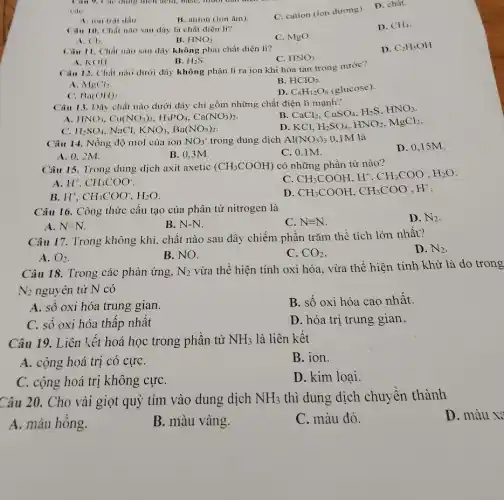 A. ion trai dấu
B. anion (ion âm).
C. cation (ion dương).
D. chât
D. CH_(4)
Câu 10. Chất nào sau đây là chất điện li?
B.
C. MgO.
HNO_(3)
(1)
D. C_(2)H_(5)OH
Câu 11. Chất nào sau dây không phải chất điện li?
C. HNO_(3)
A. KOII
B. H_(2)S
Câu 12. Chất nào dưới đây không phân li ra ion khi hòa tan trong nước?
A. MgCl_(2)
B. HClO_(3)
C. Ba(OHI)_(2)
D. C_(6)H_(12)O_(6) (glucose).
Câu 13. Dãy chất nào dưới đây chỉ gồm những chất điện li manh?
HNO_(3),Cu(NO_(3))_(2),H_(3)PO_(4),Ca(NO_(3))_(2)
B
CaCl_(2),CuSO_(4),H_(2)S,HNO_(3)
c: H_(2)SO_(4) NaCl. KNO_(3),Ba(NO_(3))_(2)
D. KCl. H_(2)SO_(4),HNO_(2),MgCl_(2)
Câu 14. Nồng độ mol của ion NO_(3) trong dung dịch Al(NO_(3))_(3) 0.1M là
D. 0,15M.
A. 0.2M.
B. 0,3M.
C. 0.1M.
Câu 15. Trong dung dịch axit axetic (CH_(3)COOH) có những phần từ nào?
CH_(3)COOH,H^+,CH_(3)COO^-,H_(2)O
A H^+,CH_(3)COO^-
D CH_(3)COOH,CH_(3)COO^-,H^+
B H^+,CH_(3)COO^-,H_(2)O
Câu 16. Công thức cấu tạo của phân tử nitrogen là
D. N_(2)
A. N=N
B. N-N.
C. Nequiv N
Câu 17. Trong không khí, chất nào sau đây chiếm phân trǎm thể tích lớn nhất?
D. N_(2)
A. O_(2)
B. NO.
C. CO_(2)
Câu 18. Trong các phản ứng, N_(2)
vừa thể hiện tính oxi hóa, vừa thê hiện tính khử là do trong
N_(2) nguyên tử N có
A. số oxi hóa trung gian.
B. số oxi hóa cao nhất.
C. số oxi hóa thấp nhất
D. hóa trị trung gian.
Câu 19. Liên kết hoá học trong phân tử NH_(3) là liên kết
A. cộng hoá trị có cựC.
B. ion.
C. cộng hoá trị không cựC.
D. kim loại.
Câu 20. Cho vài giọt quỳ tím vào dung dịch NH_(3) thì dung dịch chuyển thành
D. màu x?
A. màu hồng.
B. màu vàng.
C. màu đỏ.