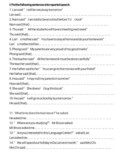 I/Putthefollowingsentences intoreported speech.
1.Lansaid" Iwillbeverybusy tomorrow"
Lansaid... ... ...in in in in in in in in iii __
2.Namsaid" Iamtoldto beatschoolbefore 70' clock"
Namsaid (that) __
3.Thusaid " Allthe students will havea meetingnextweek".
Thu said (that) __
4.Lan' smothersaid "Youhavetostayathomeand doyourhomework".
Lan' smothertoldher. __
5.Phongsaid" Myparents are veryproud ofmygoodmarks".
Phongsaid (that) __
6.Theteachersaid"All the homeworkmust bedone carefully".
The teacher said (that) __
7.Herfathersaidtoher " Youcangotothemovies with your friend"
Herfathersaid (that)... ...in in	in in .
__
8.Hoa said" Imayvisitmy parents in summer"
Hoa said(that)... ...in in in in is in in in in in __
9.Shesaid" Shedoesn'tbuythisbook".
She said (that __
10.Hesaid" Iwillgo to school by bustomorrow."
He said (that) __
in in in in in in in in .
11."What time does thetrainleave?" he asked.
He asked me... ... ...in in __ .
12." Whereareyou studying ?" Mr.Bruce asked.
Mr.Bruce asked me... ...in in in in in in in in in in in in in in __ ... ...
13." Areyouinterestedin :Center?" askedLan.
Lan asked me... ... ...in in .
is in in in in in in in iii
__ ..................................................................
14." We will spend ourholidayinDaLatnextmonth," said Mrs Chi.
Mrs Chi said __ in in in in .