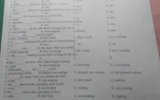 A. Is
6. What __ the kids doing when you arrived?
A. is
B. was
C.were
D. are
7. We __ playing board games when the power went out.
D. are
A. were
B. am
C. is
s __ she sleeping when you called her?
A. Were
C. Is
D. Was
9. The baby __ crying all night because she was teething.
A. am
B. was
C. is
D. are
10. They __ at the cafe when I bumped into them.
A. was chatting
B. were chatting
C.chatted
D.chat
11. __ he __ late last night?
C. Does/work
D.Is / working
A.Was/ working
B.Did/ work
12. I __ jogging in the park when it started raining.
A. is
B. was
C. am
D. are
13. __ they __ for the exam when you called?
A. Were/studying
B. Was/ studying
C.did / study
D.Are / studting
14. She __ reading a book while waiting for the bus.
A.
C.
D.
B.
While I __ the floor, Mrs. Paker began cooking
C. has swept
D. is sweeping
A. swept
B. was sweeping
3. When Jack __ me, I __ a letter
A.was phoning/ wrote B. phoned/am writing
C. phoned/ was writing
D. has phoned writing
4. I __ my report when you entered the hall
A. made
B. was making
C. have made
D. making
5. She __ this exercise yesterday at 8o'clock
A. wrote
B. has written
C. writing
D. was writing
6. She __ some cakes yesterday at 2p.m
A. make
B. has made
C. was making
D. making
B. Are
C. Was