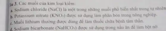 iu 3. Các muối của kim loại kiềm:
a. Sodium chloride (NaCl) là một trong những muối phổ biến nhất trong tự nhiên
b. Potassium nitrate (KNO_(3)) được sử dụng làm phân bón trong nông nghiệp.
c. Muối lithium thường được dùng để làm thuộc chữa bệnh tâm thần.
d. Sodium bicarbonate (NaHCO_(3)) được sử dụng trong nấu ǎn đê làm bột nở.