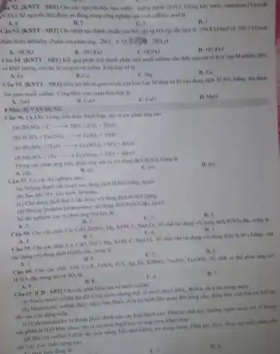 iu 52. [KNTT-SBT]Cho các nguyên liệu sau: sulfur, quang prite
(PeS) Khong khi, nuroe vanadium (V)
(V_(2)O_(5))
Số nguyên liệu được sử dụng trong công nghiệp sản xuất sulfurie acid là
A. 4
B. 2
C. 5
SO_(2)(g)
D.
Câu 53. [KNTT - SBT]Cho nhiệt tạo thành chuẩn của
SO_(1)(u) lần luot là -296.8kJ/mol và -395.7kJ/mol Biến thiên anthalpy chuẩn của phản ứng:
2SO_(2)+O_(2)BCl(2SO_(3)la
A. -98,9kJ
B. -197.8kJ
C. 989 kJ
D. 197,8 kJ
Câu 54. [KNTT - SBT Kết quà phân tích thành phần một muối sulfate cho thấy nguyên tố kim loại M chiếm
28%  về khối lượng, còn lại là oxygen và sulfur. Kim loại M là
A. Fe
B. Cu
C. Mg
D. Ca.
Câu 55. [KNTT - SBT Hòa tan het m gam oxide của kim loại M (hóa trị II) vào dung dịch
11,80 loãng, thu được 3m gam muối sulfate Công thức của oxide kim loại là
A. ZnO
B. CuO
C. CaO
D. MgO
+ Mức độ VẬN DỤNG
Câu 56. (A.13): Trong điều kiện thích hợp xảy ra các phàn ứng sau:
(a) 2H_(2)SO_(4)+Carrow 2SO_(2)+CO_(2)+2H_(2)O
(b) H_(2)SO_(4)+Fe(OH)_(2)arrow FeSO_(4)+2H_(2)O
(c) 4H_(2)SO_(4)+2FeOarrow Fe_(3)(SO_(4))_(1)+SO_(2)+4H_(2)O
(d) 6H_(2)SO_(4)+2Fearrow Fe_(2)(SO_(4))_(1)+3SO_(2)+6H_(2)O
Trong các phàn ứng trên, phản ứng xảy ra với dung dịch H_(2)SO_(4) loãng là
A. (d).
B. (a)
C. (e)
D. (b)
Câu 57. Có các thí nghiệm sau:
(a) Nhùng thanh sắt (iron) vào dung dịch H_(2)SO_(4) loãng, nguội.
(b) Suc khi SO_(2) vào nước bromine.
(c) Cho dung dịch BaCl_(2) tác dụng với dung dịch H_(2)SO_(4) loãng.
(d) Nhùng lá nhôm (aluminium) vào dung dịch H_(2)SO_(4) đạc, nguội.
Số thi nghiệm xây ra phàn ứng hoá học là
A. 2.
B. 1.
C. 3.
D. 4.
Câu 58. Cho các chất: Cu. CuO, BaSO_(4) Mg. KOH, C. Na_(2)CO_(3) Số chất tác dung với dung dịch H_(2)SO_(4) độc, nóng là
A. 4.
Câu 59. Cho các chất: Cu, CuO, NaCl.Mg. KOH, C.
B. 5
C. 6.
D. 7.
Na_(2)CO_(3) Số chất vừa tác dụng với dung dịch H_(2)SO_(4) loãng, vừa
tác dụng với dung dịch H_(2)SO_(4) đặc, nóng là
A. 3.
B. 4.
C. 5.
D. 6
Câu 60. Cho các chất: FeS. Cu_(2)S,FeSO_(4),H_(2)S Ag. Fe, KMnO_(4),Na_(2)SO_(4),Fe(OH) . Số chất có thể phàn ứng với
H_(2)SO_(4) đặc nóng tạo ra SO_(2) là
A. 9.
B. 8.
C. 6.
D. 7.
Câu 61. [CD - SBT]Cho các phát biểu sau về muối sulfate:
(a) Nhiều muối sulfate tan tốt trong nước nhưng một số muối như CaSO_(4),BaSO_(4) rất ít tan trong nướC.
(b) Magnesium sulfate được dùng làm thuốc điều trị bệnh liên quan đến hồng cầu.dùng làm chất hữ mo hoi tay
cho các vận động viên. __
(c) Calcium sulfate là thành phần chính của các loại thạch cao.Phân từ chất này thường ngâm nước với số lượng
các phân tử H_(2)O khác nhau, tạo ra các loại thạch cao có ứng dụng khác nhau.
(d) Barium sulfatelà chất rắn màu trắng, hầu như không tan trong nước, Chất này được dùng tạo mẫu trắng cho
các loại giấy chất lượng cao.
biểu đúng là
C. 3.
D. 4.