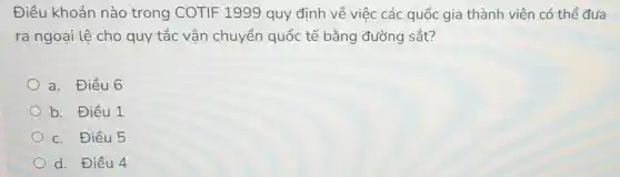 Điều khoản nào trong COTIF 1999 quy định về việc các quốc gia thành viên có thể đưa
ra ngoại lệ cho quy tắc vận chuyển quốc tế bằng đường sắt?
a. Điều 6
b. Điều 1
c. Điều 5
d. Điều 4