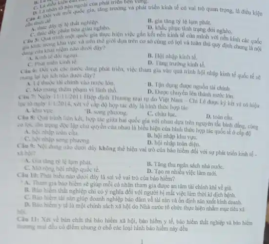 điều kiện của nhà của phát triển bên virng.
D. LDôi với mỗi quốc gia, tǎng trường và phát triển kinh tế có vai trò quan trọng, là điều kiện
cần thiết để
B. gia tǎng tỷ lệ lạm phát.
in thue day to le that nghiệp.
D. khắc phục tinh trạng đói nghèo.
C. thuc day phân hoa giàu nghèo.
Câu 5: Qua trinh một quốc gia thực hiện việc gắn kết nền kinh tế của mình với nền kinh các quốc
cia khác trong khu vie và trên thế giới dựa trên cơ sở cùng có lợi và tuân thủ quy định chung là nội
dung của khái niệm nào dưới đây?
A. Kinh té doi ngoại.
B. Hội nhập kinh tế.
C. Phat trien kinh 16
D. Tàng trường kinh tế.
Cau 6: Doi voi các nước đang phát triển, việc tham gia vào quá trình hội nhập kinh tế quốc tế sẽ
mang lai loi ich nào dưới đây?
A. Le thuộc tai chính vào nước lớn.
C. Momang thêm phạm vi lãnh thổ
B. Tận dụng được nguồn tài chính.
D. Dược chuyên lên thành nước lớn.
Cau 7: Ngly 11/1
12011 Hiệp định Thương mại tự do Việt Nam - Chi Lê được ký kết và có hiệu
lực từ ngày 1/1/2014 xét về cấp độ hợp tác dây là hình thức hợp tác
A. khu vire
B. song phương.
C. châu lụC.
D. toàn cầu.
Câu 8: Quà trình liên kết, hợp tác giữa hai quốc gia với nhau dựa trên nguyên tắc bình đẳng, cùng
có lợi, tôn trọng độc lập chủ quyền của nhau là biểu hiện của hình thức hợp tác quốc tế ở cắp độ
A. hội nhập toàn câu.
B. hội nhập khu vựC.
C. hoi nhạp song phương.
D. hội nhập toàn diện.
Câu 9: Noi dung nào dưới đây không thể hiện vai trò của bảo hiểm đối với sự phát triển kinh tế.
xa hoi?
A. Gia ting ty lệ lạm phát.
B. Tǎng thu ngân sách nhà nướC.
C. Morong hội nhập quốc tế.
D. Tạo ra nhiều việc làm mới.
Câu 10: Phát biếu nào dưới đây là sai về vai trò của bảo hiếm?
A. Tham gia bào hiểm sẽ giúp mỗi cá nhân tham gia được an tâm tài chính khi về già.
B. Bảo hiểm thất nghiệp chỉ có ý nghĩa đối với người bị mất việc làm thời kì dịch bệnh.
C. Bào hiếm tài sản giúp doanh nghiệp bảo đảm về tài sản và ổn định sản xuất kinh doanh.
D. Bao hiếm y tế là một chính sách xã hội do Nhà nước tổ chức thực hiện nhằm mục tiêu xã
Câu 11: Xét về bản chất thì bảo hiểm xã hội, bảo hiểm y tế, bảo hiểm thất nghiệp và bảo hiểm
thương mại đều có điểm chung ở chỗ các loại hình bảo hiểm này đều