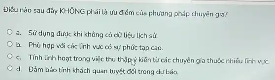 Điều nào sau đây KHÔNG phải là ưu điểm của phương pháp chuyên gia?
a. Sử dụng được khi không có dữ liệu lịch sử.
b. Phù hợp với các lĩnh vực có sự phức tạp cao.
c. Tính linh hoat trong việc thu thập ý kiến từ các chuyên gia thuộc nhiều lĩnh vức.
d. Đảm bảo tính khách quan tuyệt đối trong dự báo.