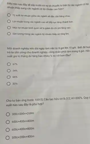 Điều nào sau đây sẽ xảy ra khi có sự di chuyến tư bản từ các ngành có lợi
nhuận thấp sang các ngành có lợi nhuận cao hơn?
Tỷ suất lợi nhuận giữa các ngành sẽ dần cân bằng nhau.
Lợi nhuận trong các ngành cao sẽ tiếp tục tǎng nhanh hơn.
Mức lợi nhuận bình quân sẽ bị giảm do chi phí tǎng cao.
Sản lượng trong các ngành lợi nhuận thấp sẽ tǎng lên.
Một doanh nghiệp kéo dài ngày làm việc từ 8 giờ lên 10 giờ. Biết để hoà
trả lại tiền công cho doanh nghiệp, công nhân phải làm trong 6 giờ. Hỏi:
suất giá trị thặng dư tǎng bao nhiêu %  so với ban đầu?
67% 
34% 
66% 
33% 
Cho tư bản ứng trước 1000  Cấu tạo hữu cơ là 3:2;m'=200%  Quy
xuất nào sau đây là phù hợp?
300c+200v+200m
600c+400v+400m
600c+400v+800m
300c+200v+400m