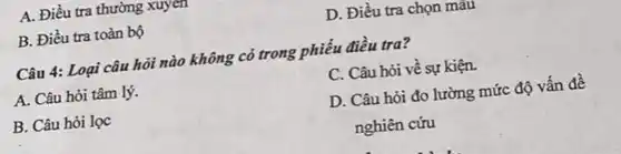 A. Điều tra thường xuyen
B. Điều tra toàn bộ
D. Điều tra chọn mau
Câu 4: Loại câu hỏi nào không có trong phiếu điều tra?
A. Câu hỏi tâm lý.
C. Câu hỏi về sự kiện.
B. Câu hỏi lọc
D. Câu hỏi đo lường mức độ vấn đề
nghiên cứu