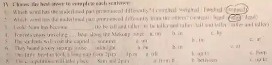 IV. Choose the best anser to complete each sentence:
1. Which word has the underlined part pronounced differently? (coughed/ weighed / laughed / stopped)
2. Which word has the underlined part pronounced differently from the others? (instead head (help) dead)
3. Look!Nam has become __ (to be tall and taller/to be taller and taller tall and taller/caller and taller)
4. Tourists enjoy traveling __ boat along the Mekong river.a.on
b. in
c. by
5. The students will visit the capital __ summer
a.on
b. in
c. at
6. They heard a very strange noise __ midnight
a. on
b. in
c.at
7. Our little brother took a long nap from 2p.m __ 4p.m
a till
b. up to
c. from
8. The competitions will take place __ Sam and 2p.m
a. from b
b. between
c. up 10