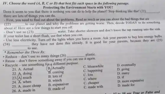 IV. Choose the word (A, B, C or D) that best fits each space in the following passage.
Protecting the Environment Starts with YOU!
Does it seem to you that there is nothing you can do to help the planet?Stop thinking like that!(21) __
there are lots of things you can do.
- First, you need to find out about the problems.Read as much as you can about the bad things that are
(22) __
to our planet and why the problems are getting worse. Then decide TODAY to do something
about it! Here are a few things to start you off.
- Don't use so (23) __
water. Take shorter showers and don't leave the tap running into the sink.
If your toilet has a short flush, use that when you can.
- Use less electricity Turn off the lights when you leave a room. Ask your parents to buy low -energy bulbs
(24) __
they have not done this already.It is good for your parents, because they are (25)
__ to use.
Remember the Three Rs:
- Reduce-don't use so many things (26) __ plastiC.
- Reuse-don't throw something away if you can use it again.
- Recycle-use something for a different purpose.
C. Meanwhile
D. eventually
21. A. Actual
(B.)Actually
22. A. doing
B. coming
C. happening
D. going
23.(A) much
B. lots of
C. lots
D. many
24. A. when
B. which
C. where
D. if
25. A. more cheap
B. expensiver
C. cheaper
D. more expensive
26. A. made in
B. made of
C. made with
D. made for