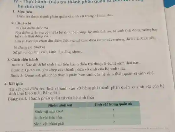 IV - Thực hành:Điểu tra thành phần quân xa sinh vật trong
hệ sinh thái
1. Mục tiêu
Điếu tra được thành phấn quân xã sinh vật trong hệ sinh thái.
2. Chuẩn bị
a) Địa điểm điều tra
Địa điểm điếu tra có thể là hệ sinh thái rừng, hệ sinh thái ao, hệ sinh thái đồng ruộng hay
hệ sinh thái đồng cỏ __
Lưu ý: Việc lựa chọn địa điểm điều tra tuỳ theo điều kiện ở các trường điều kiện thời tiết
__
b) Dụng cụ, thiết bị
Số ghi chép, bút viết, kính lúp, ống nhòm.
3. Cách tiến hành
Bước 1: Xác định hệ sinh thái tiến hành điều tra thuộc kiểu hệ sinh thái nào.
Bước 2: Quan sát ghi chép các thành phần vô sinh của hệ sinh thái.
Bước 3: Quan sát,ghi chép thành phần hữu sinh của hệ sinh thái (quần xã sinh vật).
4. Kết quả
Từ kết quả điều tra, hoàn thành vào vở bảng ghi thành phần quần xã sinh vật của hệ
sinh thái theo mẫu Bảng 44.1.
Bảng 44.1. Thành phân quần xã của hệ sinh thái
square  ?
square