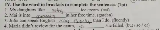 IV. Use the word in brackets to complete the sentences. (1pt)
1. My daughters like __ ice cream. (eat)
2. Mai is into __ in her free time . (garden)
3. Julia can speak English __ than I do . (fluently)
4. Maria didn 't review for the exam, __ she failed. (but /so / or)