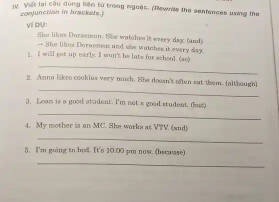 IV. Viết lại câu dùng liên từ trong ngoặC. (Rewrite the sentences using the
conjunction in brackets.)
Ví DỤ:
She likes Doraemon .She watches it every day. (and)
- She likes Doraemon and she watches it every day.
1. I will get up early. I won't be late for school (so)
__
2. Anna likes cookies very much. She doesn't often eat them .(although)
__
3. Loan is a good student. I'm not a good student. (but)
__
4. My mother is an MC. She works at VTV. (and)
__
5. I'm going to bed. It's 10.00 pm now. (because)
__