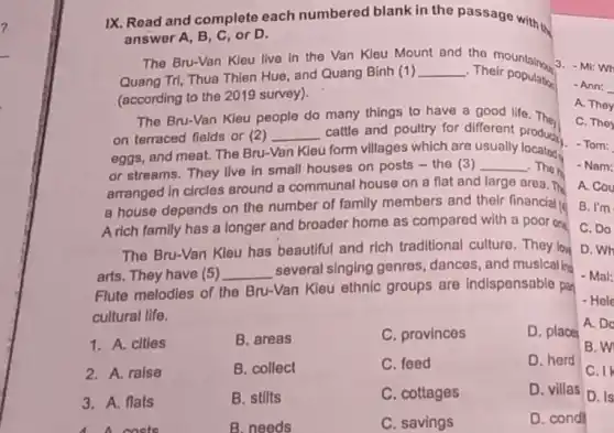 IX. Road and complete each numbered blank in the passage with th
answer A, B, C or D.
The Bru-Van Kleu live In the Van Kleu Mount
and
the mountainou
Quang Tri, Thua Thien Hue, and Quang Binh (1)
__
Their population
(according to the 2019 survey).
The Bru-Van Kleu people do many things to have a good life They
on terraced fields or (2) __ cattle and poultry for different product)
eggs, and meat. The Bru-Van
Kieu form villages which are usually
or streams. They live In small houses on posts - the (3) __ The ha
arranged In circles around a communal house on a flat and large area. The
a house depends on the number of family members and their financial
A rich family has a longer and broader home as compared with a poor one
The Bru-Van Kleu has beautiful and rich traditional culture. They lov
arts. They have (5) __
several singing genres dances, and musicalla
Flute melodies of the Bru-Van Kleu ethnic groups are Indispensable par
cultural life.
1. A. clties
B. areas
C. provinces
D. place
2. A. ralse
B. collect
C. feed
D. herd
3. A. flats
B. stilts
C. cottages
D. villas
costs
B. needs
C. savings
D. cond
3. - Mi: Wh
- Ann: __
A. They
C. They
- Tom:
- Nam:
A. Cou
B. I'm
C. Do
D. Wh
- Mal:
- Hele
A. Do
B. W
C. I
D. Is