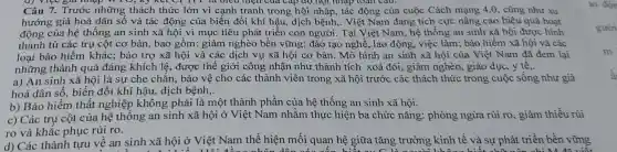 (J) Việc giá nhập và mện của cấp độ hội nhập toàn câu.
Câu 7. Trước những thách thức lớn vì cạnh tranh trong hội nhập, tác động của cuộc Cách mạng 4.0 , cũng như xu
hướng già hoá dân số và tác động của biến đổi khí hậu, dịch bệnh,. Việt Nam đang tích cực nâng cao hiệu quả hoạt
động của hệ thống an sinh xã hội vì mục tiêu phát triển con người. Tại Việt Nam, hệ thống an sinh xã hội được hình
thành từ các trụ cột cơ bản, bao gồm: giảm nghèo bền vững; đào tạo nghề, lao động , việc làm; bảo hiểm xã hội và các
loại bảo hiểm khác; bảo trợ xã hội và các dịch vụ xã hội cơ bản. Mô hình an sinh xã hội của Việt Nam đã đem lại
những thành quả đáng khích lệ , được thế giới công nhận như thành tích xoá đói, giảm nghèo, giáo dục, y tê..
a) An sinh xã hội là sự che chẵn, bảo vệ cho các thành viên trong xã hội trước các thách thức trong cuộc sống như già
hoá dân số, biến đổi khí hậu, dịch bệnh,.
b) Bảo hiểm thất nghiệp không phải là một thành phần của hệ thống an sinh xã hội.
c) Các trụ cột của hệ thông an sinh xã hội ở Việt Nam nhằm thực hiện ba chức nǎng: phòng ngừa rủi ro, giảm thiểu rủi
ro và khắc phục rủi ro.
d) Các thành tựu về an sinh xã hội ở Việt Nam thể hiện mối quan hệ giữa tǎng trưởng kinh tế và sự phát triển bền vững
đồng nhân dân có	trong không biết chữ nên chi 1