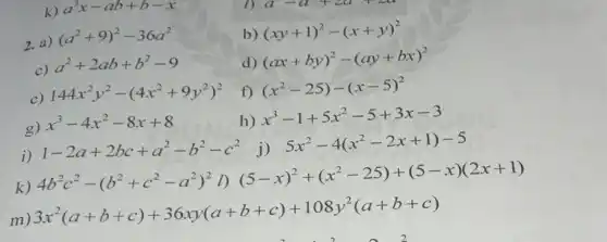 k) a^3x-ab+b-x
b) (xy+1)^2-(x+y)^2
2. a)
(a^2+9)^2-36a^2
d)
(ax+by)^2-(ay+bx)^2
c)
a^2+2ab+b^2-9
e)
144x^2y^2-(4x^2+9y^2)^2
f) (x^2-25)-(x-5)^2
g)
x^3-4x^2-8x+8
h)
x^3-1+5x^2-5+3x-3
i)
1-2a+2bc+a^2-b^2-c^2 j)
5x^2-4(x^2-2x+1)-5
k)
4b^2c^2-(b^2+c^2-a^2)^2cap )(5-x)^2+(x^2-25)+(5-x)(2x+1)
m)
3x^2(a+b+c)+36xy(a+b+c)+108y^2(a+b+c)