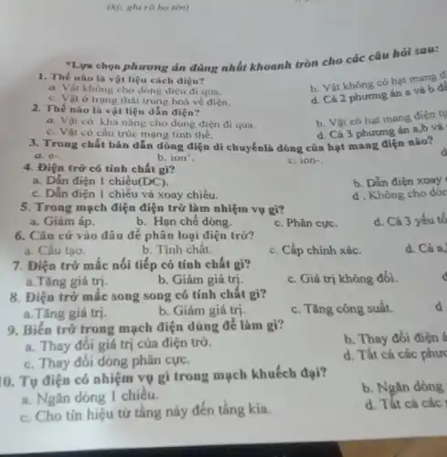 (k), ghi rõ ho tên)
1. Thế nào là vật liệu cách điện?
b. Vật không có hạt mang d
a. Vật không cho dòng điện đi qua.
c. Vật ở trạng thái trung hoà về điện.
d. Cả 2 phương án a và b đe
"Lựu chọn phương án đúng nhất khoanh tròn cho các câu hỏi sau:
2. Thế nào là vật liệu dẫn điện?
b. Vật có hạt mang điện tụ
a. Vật có khả nǎng cho dòng điện đi qua.
d. Cả 3 phương án a,b và
c. Vật có cấu trúc mạng tinh thể.
3. Trong chất bán dẫn dòng điện di chuyểnlà dòng của hạt mang điện nào?
a. e-
b. ion'
c. ion-
4. Điện trở có tính chất gì?
a. Dẫn điện 1 chiều (DC)
b. Dẫn điện xoay
c. Dẫn điện 1 chiếu và xoay chiều.
d. Không cho dòr
5. Trong mạch điện điện trở làm nhiệm vụ gì?
d. Cả 3 yếu tố
a. Giảm áp.
b. Hạn chế dòng.
c. Phân cực.
6. Cǎn cứ vào đâu để phân loại điện trở?
a. Cấu tạo.
b. Tính chất.
c. Cấp chính xác.
d. Cả a,
7. Điện trở mắc nối tiếp có tính chất gì?
a.Tǎng giá trị.
b. Giảm giá trị.
c. Giá trị không đổi.
8. Điện trở mắc song song có tính chất gì?
c. Tǎng công suất.
d
a.Tǎng giá trị.
b. Giảm giá trị.
9. Biên trở trong mạch điện dùng để làm gì?
b. Thay đổi điện
a. Thay đối giá trị của điện trở.
c. Thay đôi dòng phân cực.
d. Tất cả các phưc
0. Tụ điện có nhiệm vụ gì trong mạch khuếch đại?
b. Ngǎn dòng
a. Ngǎn dòng 1 chiêu.
c. Cho tín hiệu từ tầng này đến tầng kia.
d. Tất cả các