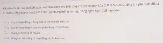 Kế toán của câu lạc bộ (CLB)
quần vợt Brookside cho biết tổng chi phí cố định của CLB là
 75.000 tổng chi phí biến đổi là
 130.000 tổng doanh thu là 125.000 Từ những thông tin này, trong ngắn hạn CLB này nên:
a. Duy tri hoạt động vì đóng cửa sẽ trợ nên tốn kém hơn.
b. Duy tri hoạt động vì doanh nghiệp đang có lợi nhuận
c. Giảm giá đé tǎng lợi nhuận
d. Đóng cửa bới vì duy trì hoạt động sẽ tốn kém hơn