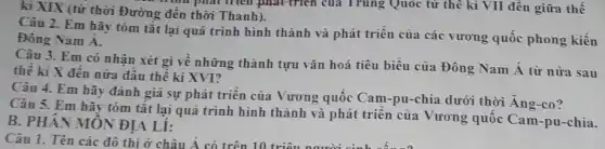 kì XIX (từ thời Đường đến thời Thanh). như phát triển phát triển của Trung Quốc từ thế kỉ VII đến giữa thế
Câu 2. Em hãy tóm tắt lại quá trình hình thành và phát triển của các vương quốc phong kiến
Đông Nam Á.
Câu 3. Em có nhận xét gì về những thành tựu vǎn hoá tiêu biểu của Đông Nam Á từ nửa sau
thê kì X đến nữa đầu thế kỉ XVI?
Câu 4. Em hãy đánh giá sự phát triên của Vương quốc Cam-pu-chia dưới thời Ang-co?
Câu 5. Em hãy tóm tắt lại quá trình hình thành và phát triển của Vương quôc Cam-pu-chia.
B. PHÂN MÔN ĐỊA Li: