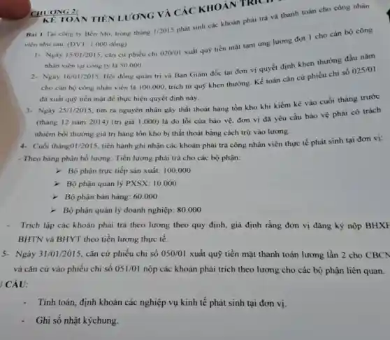 KE TOÀN TIÊN LƯONG VÀ CÁC KHOÁN TRICH
Bài 1-Tại công ty Ben Mo, trong tháng
1/2015
phát sinh các khoản phải trả và thanh toán cho công nhân
viên như sau: (ĐVT 1.000 đồng)
1- Ngày 15/01/2015, cǎn cứ phiếu chi 020/01
xuất quỹ tiền mặt tạm ứng lương đợt 1 cho cán bộ công
nhân viên tại công ty là 50.000
2. Ngày 16/01/2015, Hội đồng quản trị và Ban Giám đốc tại đơn vị quyết định khen thưởng đầu nǎm
cho cán bộ công nhân viên là 100 .000, trích từ quỹ khen thường. Kế toán cǎn cứ phiếu chi số
025/01
đã xuất quỹ tiền mặt để thực hiện quyết định này.
ONG 2:
3- Ngày 25/1/2015, tìm ra nguyên nhân gây thất thoát hàng tồn kho khi kiểm kê vào cuối tháng trước
(tháng 12 nǎm 2014) (trị giá 1 .000) là do lỗi của bảo vệ, đơn vị đã yêu cầu bảo vệ phải có trách
nhiệm bồi thường giá trị hàng tồn kho bị thất thoát bằng cách trừ vào lương.
4- Cuối tháng01/2015, tiến hành ghi nhận các khoản phải trả công nhân viên thực tế phát sinh tại đơn vị:
- Theo bảng phân bổ lương: Tiền lương phải trả cho các bộ phận:
- Bộ phận trực tiếp sản xuất: 100 .000
> Bộ phận quản lý PXSX:10.000
> Bộ phận bán hàng:60.000
- Bộ phận quản lý doanh nghiệp: 80.000
- Trích lập các khoản phải trả theo lương theo quy định, giả định rằng đơn vị đǎng ký nộp BHXI
BHTN và BHYT theo tiền lương thực tế.
5- Ngày 31/01/2015, cǎn cứ phiếu chi số 050/01 xuất quỹ tiền mặt thanh toán lương lần 2 cho CBCN
và cǎn cứ vào phiếu chi số 051/01 nộp các khoản phải trích theo lương cho các bộ phận liên quan.
ICÂU:
Tính toán, định khoản các nghiệp vụ kinh tế phát sinh tại đơn vị.
Ghi sổ nhật kýchung.