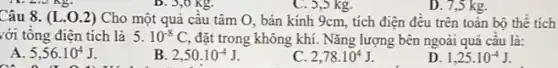 ) kg.
Câu 8. (L.0 .2) Cho một quả câu tâm O, bán kính 9cm, tích điện đêu trên toàn bộ thê tích
với tông điện tích là 5.10^-8C, đặt trong không khí.Nǎng lượng bên ngoài quả câu là:
A. 5,56cdot 10^4J
__
B 2,50cdot 10^-4J
C. 2,78cdot 10^4J
D. 1,25cdot 10^-4J
D. 7.5 kg.