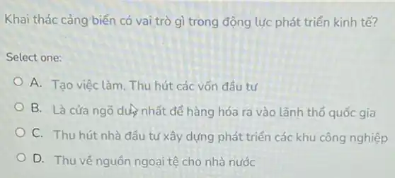 Khai thác cảng biển có vai trò gì trong động lực phát triển kinh tế?
Select one:
A. Tạo việc làm, Thu hút các vốn đầu tư
B. Là cửa ngõ duệnhất để hàng hóa ra vào lãnh thổ quốc gia
C. Thu hút nhà đầu tư xây dựng phát triển các khu công nghiệp
D. Thu về nguồn ngoại tệ cho nhà nước