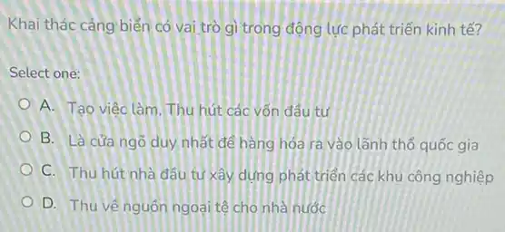 Khai thác càng biển có vai trò gì trong động lực phát triển kinh tế?
Select one:
A. Tạo việc làm . Thu hút các vốn đầu tư
B. Là cửa ngõ duy nhất để hàng hóa ra vào lãnh thổ quốc gia
C. Thu hút nhà đầu tư xây dựng phát triển các khu công nghiệp
D. Thu vênguốn ngoại tệ cho nhà nước