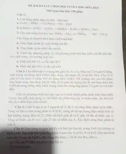 ĐỀ KHAO SÁT CHON ĐỌI TUYÊN HSG HÓ A HỌC
Thời gian làm bài: 150 phút
1. Cân bằng phản ứng oxi hóa - khử sau:
a Fe_(C)O_(3)+HNO_(3)arrow Fe(NO_(3))_(3)+NO+H_(2)O
b KNHO_(4)+KNO_(2)+H_(2)SO_(4)arrow MnSO_(4)+K_(2)SO_(4)+KNO_(3)+H_(2)O
2. Cho cân bằng hóa học sau: 2NO_((k))+O_(2(k))leftarrows 2NO_(2(k)) Delta H=-124kJ
Cân bằng sẽ chuyển dịch theo chiều nào khi:
a. Tǎng hoặc giảm áp suất chung của hệ.
b. Tǎng hoặc giảm nhiệt độ của hệ.
3. Trình bày phương pháp và viết phương trình hóa học (nếu có) để tinh chế
các chất trong các trường hợp sau:
a. Tinh chế khí Cl_(2) có lẫn khí HCl.
b. Tinh chế khí CO_(2) có lẫn khí CO.
Câu 2:Cho hỗn hợp G Ở dạng bột gồm Al.. Fe, Cu.Hòa tan 23.4 gam G bằng
một lượng dư dung dịch HNO_(3) đǎc , nóng , thu được 30,24 lít khí NO_(2) . Cho 23.4
gam G vào bình A chứa 850 ml dung dịch H_(2)SO_(4) IM (loãng)dư, sau khi phản
ứng hoàn toàn, thu được khí B . Dẫn từ từ toàn bộ lượng khí B vào ông chứa bột
CuO dư nung nóng , thầy khối lượng chất rắn trong ông giảm 7,2 gam so với ban
đầu.
Viết các phương trình hóa học xảy ra và tính thành phần phân trǎm theo khối
lượng của môi chất trong G . Giá thiết các phản ứng xảy ra hoàn toàn, các thể tích
khí đo ở điều kiện tiêu chuân.
Câu 3: Chất X tạo ra từ 3 nguyên tố A, B , C có công thức phân tử là ABC.
Tổng số hạt cơ bản trong phân tử X là 82 , trong đó sô hạt mạng điện nhiều hơn sô
hạt không mạng điện là 22. Hiệu số khối giữa B và C gấp 10 lần số khối của A.
Tổng số khôi của B và C gâp 27 lần số khôi của A. Xác định công thức phân tử
của X.
Câu 4:Dun nóng m gam bột Fe với bột lưu huỳnh , trong bình kín không có
không khí. Sau một thời gian thu được 4 gam rǎn A có Fe , S và Fe S. Hòa tan hoàn
toàn rǎn A vào dd H_(2)SO_(4) đặc nóng thu được 3 ,36 lít khí SO_(2) (đktc).
a) Viết các PTHH của phản ứng xảy ra.
b) Tính m gam.
Câu 1: