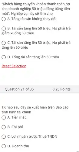 "Khách hàng chuyển khoản thanh toán nợ
cho doanh nghiệp 50 triệu đồng bằng tiền
mặt". Nghiệp vụ này sẽ làm cho:
A. Tổng tài sản không thay đổi
) B. Tài sản tǎng lên 50 triệu, Nợ phải trả
giảm xuống 50 triệu
C. Tài sản tǎng lên 50 triệu, Nợ phải trả
tǎng lên 50 triệu
D. Tổng tài sản tǎng lên 50 triệu
Reset Selection
Question 21 of 35
TK nào sau đây sẽ xuất hiện trên Báo cáo
tình hình tài chính
A. Tiền mặt
B. Chi phí
C. Lợi nhuận trước Thuế TNDN
D. Doanh thu