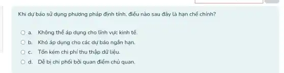 Khi dư báo sử dụng phương pháp định tính, điều nào sau đây là hạn chế chính?
a. Không thể áp dụng cho lĩnh vực kinh tế.
b. Khó áp dụng cho các dư báo ngắn hạn.
c. Tốn kém chi phí thu thập dữ liệu.
d. Dễ bị chi phối bởi quan điểm chủ quan.