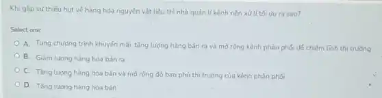 Khi gắp sự thiếu hut về hàng hóa nguyên vật liệu thì nhà quản lí kênh nên xử lí tối vụ ra sao?
Select one:
A. Tung chướng trình khuyến mãi, tǎng lượng hàng bán ra và mở rộng kênh phân phối để chiếm lĩnh thị trường
B. Giảm lượng hàng hóa bán ra
C. Tǎng lượng hàng hóa bán và mở rộng độ bao phủ thị trường của kênh phân phối
D. Tǎng lương hàng hóa bán