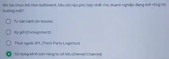 Khi lựa chọn mô hình fulfillment, tiêu chí nào phù hợp nhất cho doanh nghiệp đang mở rộng thị
trường mới?
Tự vận hành (In -house)
Ký gửi (Consignment)
Thuê ngoài 3PL (Third-Party Logistics)
Sử dụng kênh bán hàng tự sở hữu (Owned Channel)