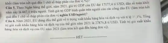 khối (làm tròn kết quả đến 1 chữ số thập phân của đơn v[% )
Câu 5. Theo Ngân hàng thế giới, nǎm 2021 , giá trị GDP của EU đạt 17177,4 tỉ USD; dân số toàn khối
nǎm này là 4471 triệu người. Tính giá trị GDP bình quân trên người của các công dân EU (làm tròn kết
quả đến 1 chữ số thập phân của đơn vị nghìn
USD/ngurgrave (o)i)
Câu 6. Nǎm 2021 , EU đứng đầu thế giới về tỉ trọng xuất khẩu hàng hóa và dịch vụ với ti lệ
31,1% . Tổng
trị giá xuất khẩu hàng hóa và dịch vụ của thế giới nǎm 2021 là 27876,8 ti USD. Tính trị giả xuất khẳu
hàng hóa và dịch vụ của EU nǎm 2021 (làm tròn kết quả đến hàng đơn vị)