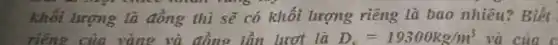 khối lượng tà đồng thì sẽ có khối lượng riêng là bao nhiêu?Biết
riêng của vàng là D_(c)=19300kg/m^3 và của c